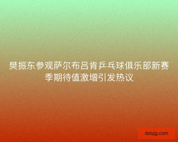 樊振东参观萨尔布吕肯乒乓球俱乐部新赛季期待值激增引发热议