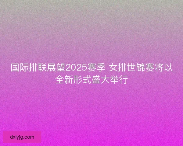 国际排联展望2025赛季 女排世锦赛将以全新形式盛大举行