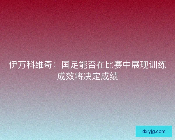 伊万科维奇：国足能否在比赛中展现训练成效将决定成绩