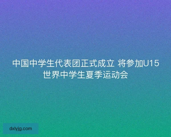 中国中学生代表团正式成立 将参加U15世界中学生夏季运动会